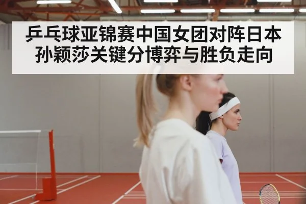 乒乓球亚锦赛中国女团对阵日本 孙颖莎关键分博弈与胜负走向