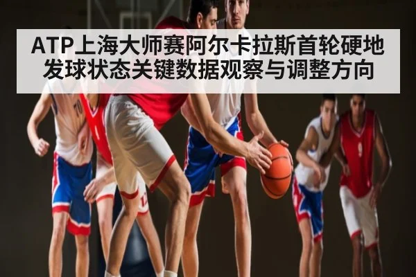 ATP上海大师赛阿尔卡拉斯首轮硬地发球状态关键数据观察与调整方向