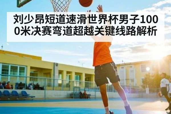 刘少昂短道速滑世界杯男子1000米决赛弯道超越关键线路解析