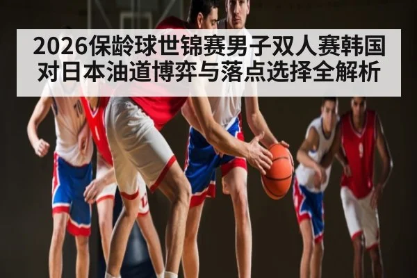 2026保龄球世锦赛男子双人赛韩国对日本油道博弈与落点选择全解析